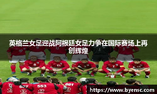 英格兰女足迎战阿根廷女足力争在国际赛场上再创辉煌
