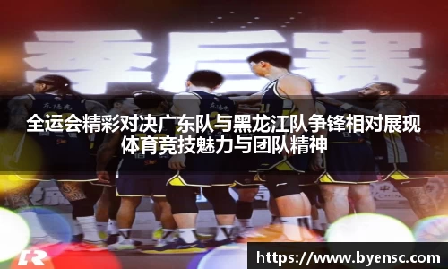 全运会精彩对决广东队与黑龙江队争锋相对展现体育竞技魅力与团队精神