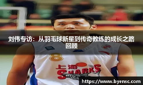 刘伟专访：从羽毛球新星到传奇教练的成长之路回顾