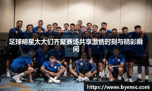 足球明星太太们齐聚赛场共享激情时刻与精彩瞬间